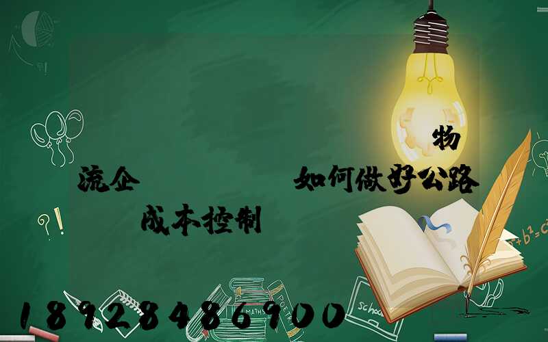 [轉(zhuǎn)載]物流企業(yè)如何做好公路運輸成本控制